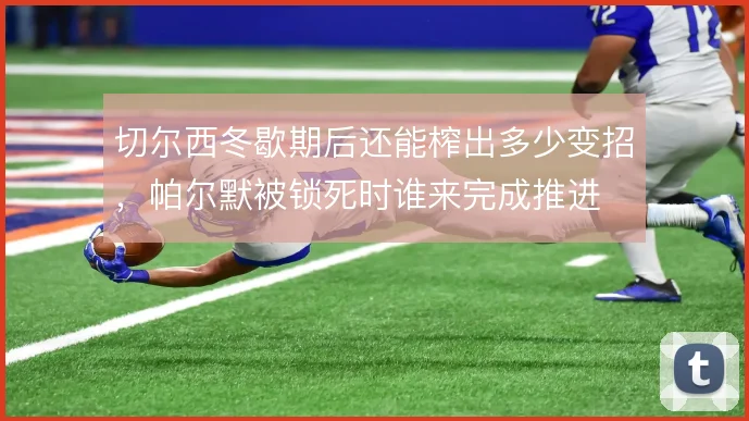 切尔西冬歇期后还能榨出多少变招，帕尔默被锁死时谁来完成推进