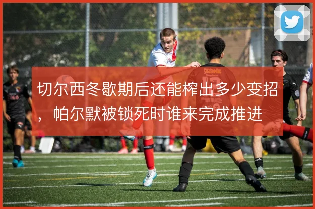 切尔西冬歇期后还能榨出多少变招，帕尔默被锁死时谁来完成推进