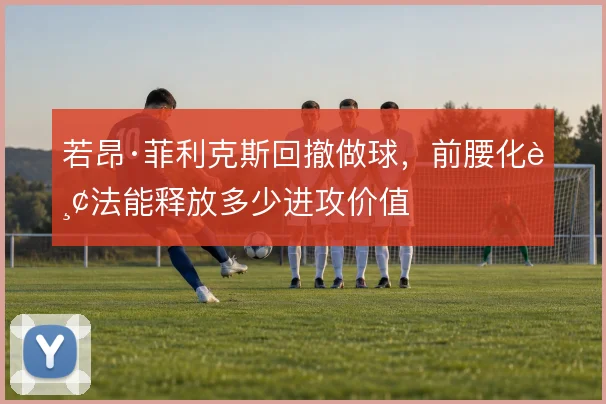 若昂·菲利克斯回撤做球,前腰化踢法能释放多少进攻价值