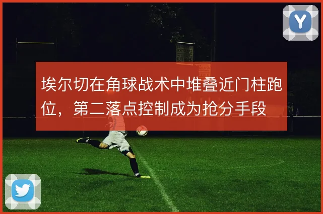埃尔切在角球战术中堆叠近门柱跑位，第二落点控制成为抢分手段
