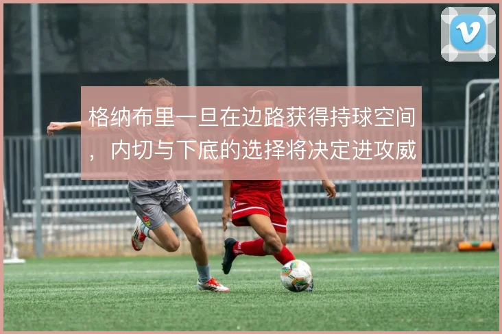 格纳布里一旦在边路获得持球空间，内切与下底的选择将决定进攻威胁