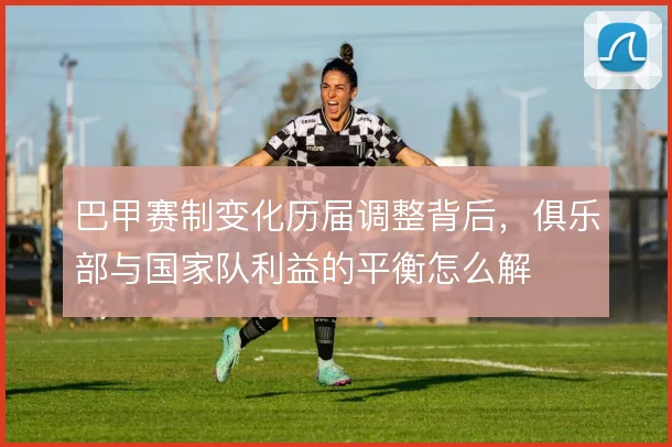 巴甲赛制变化历届调整背后，俱乐部与国家队利益的平衡怎么解