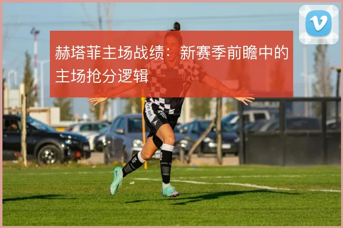 赫塔菲主场战绩:新赛季前瞻中的主场抢分逻辑
