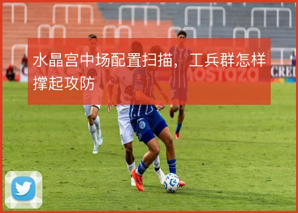 水晶宫中场配置扫描,工兵群怎样撑起攻防