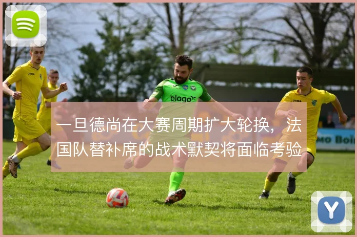 一旦德尚在大赛周期扩大轮换,法国队替补席的战术默契将面临考验