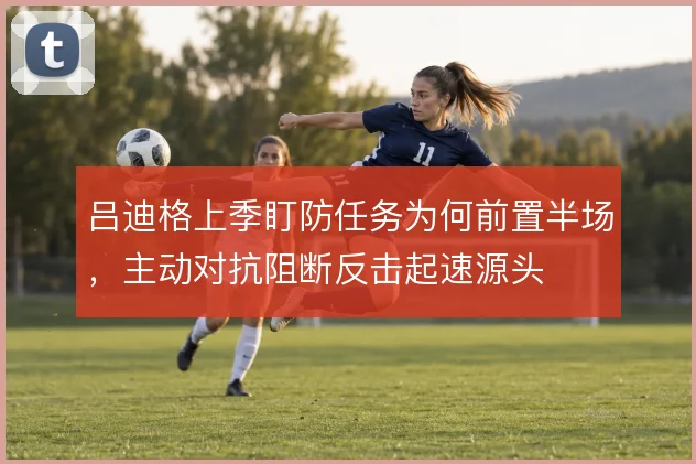 吕迪格上季盯防任务为何前置半场,主动对抗阻断反击起速源头