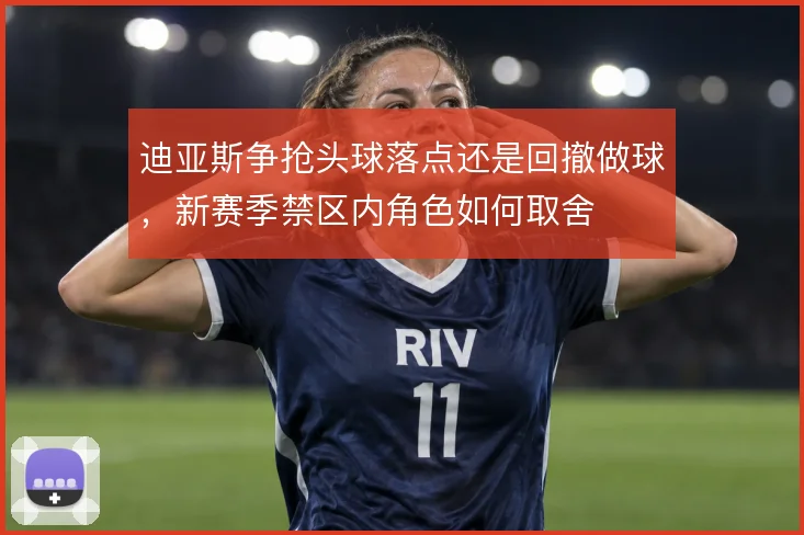 迪亚斯争抢头球落点还是回撤做球,新赛季禁区内角色如何取舍