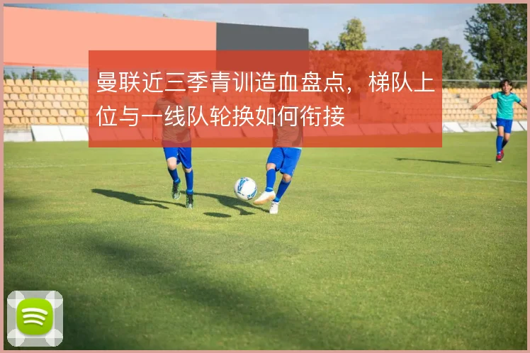 曼联近三季青训造血盘点,梯队上位与一线队轮换如何衔接