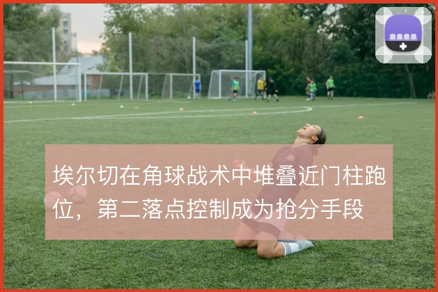 埃尔切在角球战术中堆叠近门柱跑位，第二落点控制成为抢分手段
