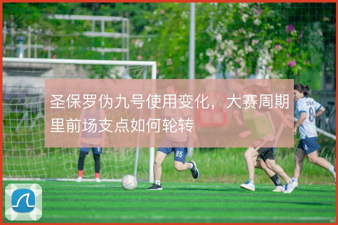 圣保罗伪九号使用变化,大赛周期里前场支点如何轮转